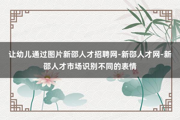 让幼儿通过图片新邵人才招聘网-新邵人才网-新邵人才市场识别不同的表情