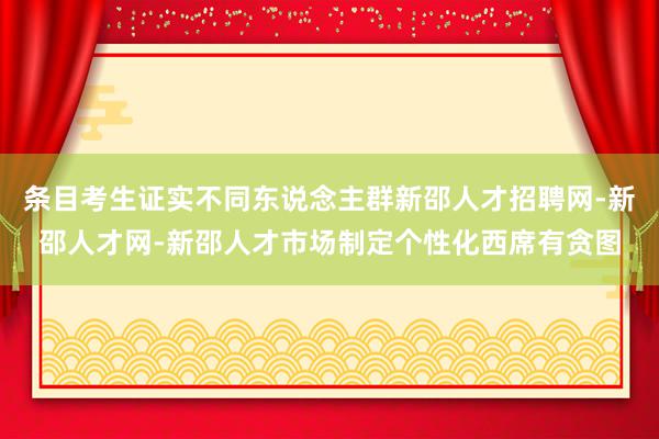 条目考生证实不同东说念主群新邵人才招聘网-新邵人才网-新邵人才市场制定个性化西席有贪图