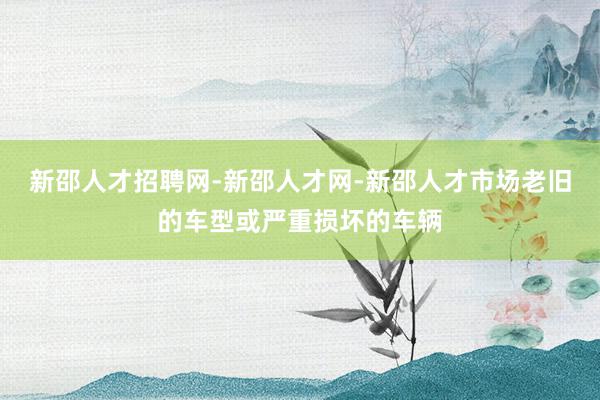 新邵人才招聘网-新邵人才网-新邵人才市场老旧的车型或严重损坏的车辆
