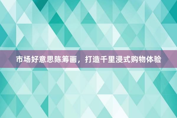 市场好意思陈筹画，打造千里浸式购物体验