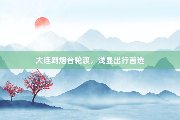 大连到烟台轮渡，浅显出行首选
